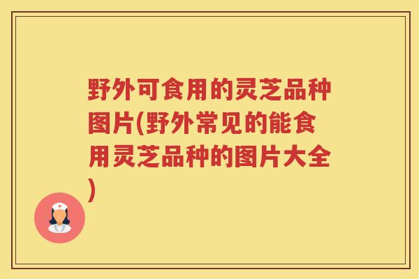野外可食用的灵芝品种图片(野外常见的能食用灵芝品种的图片大全)