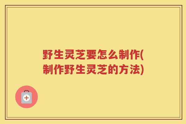 野生灵芝要怎么制作(制作野生灵芝的方法) 野生灵芝要怎么制作(制作野生灵芝的方法)