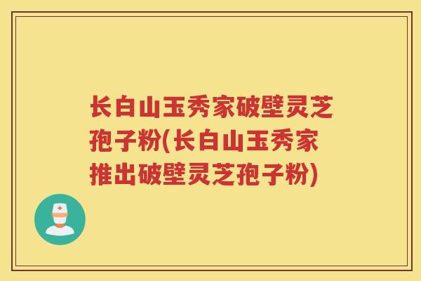 长白山玉秀家破壁灵芝孢子粉(长白山玉秀家推出破壁灵芝孢子粉) 长白山玉秀家破壁灵芝孢子粉(长白山玉秀家推出破壁灵芝孢子粉)