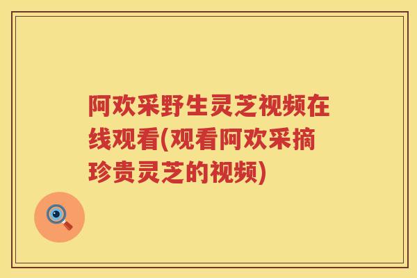 阿欢采野生灵芝视频在线观看(观看阿欢采摘珍贵灵芝的视频) 阿欢采野生灵芝视频在线观看(观看阿欢采摘珍贵灵芝的视频)