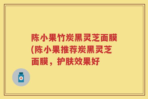 陈小果竹炭黑灵芝面膜(陈小果推荐炭黑灵芝面膜,护肤效果好 陈小果竹炭黑灵芝面膜(陈小果推荐炭黑灵芝面膜,护肤效果好