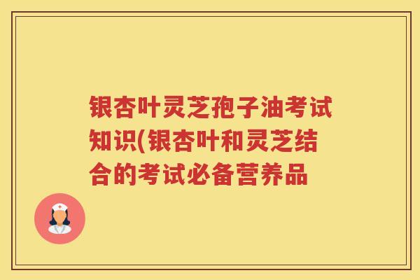 银杏叶灵芝孢子油考试知识(银杏叶和灵芝结合的考试必备营养品