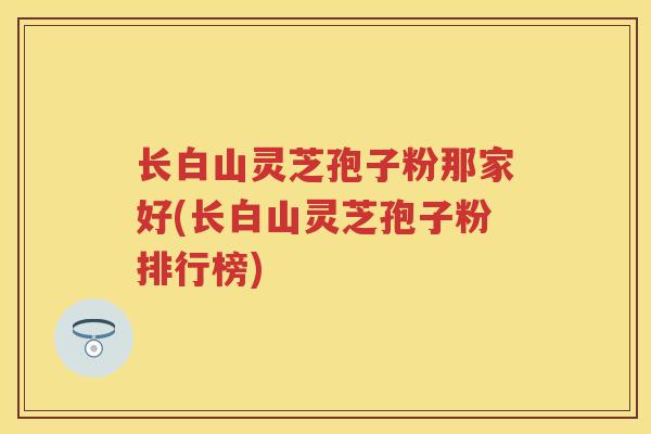 长白山灵芝孢子粉那家好(长白山灵芝孢子粉排行榜)