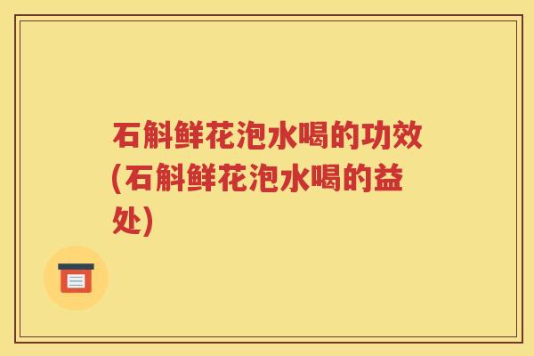石斛鲜花泡水喝的功效(石斛鲜花泡水喝的益处)