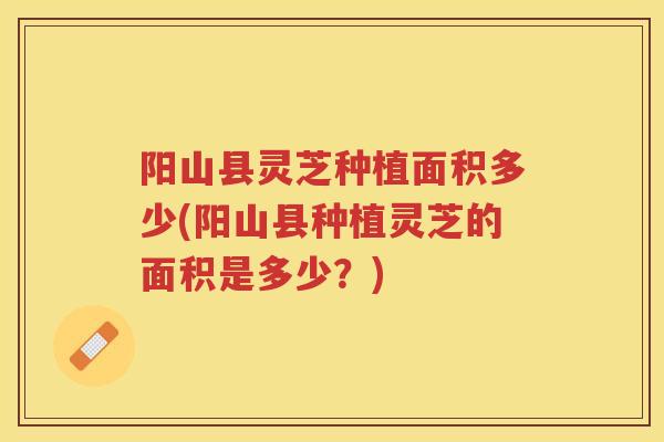 阳山县灵芝种植面积多少(阳山县种植灵芝的面积是多少？)