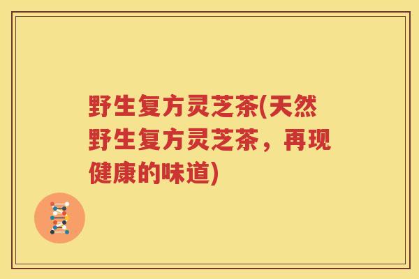 野生复方灵芝茶(天然野生复方灵芝茶，再现健康的味道)
