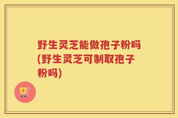野生灵芝能做孢子粉吗(野生灵芝可制取孢子粉吗)