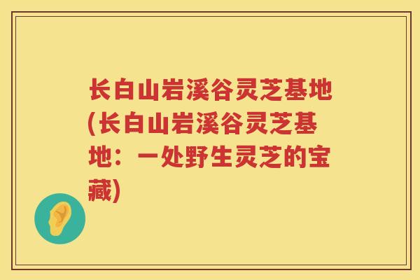 长白山岩溪谷灵芝基地(长白山岩溪谷灵芝基地：一处野生灵芝的宝藏)