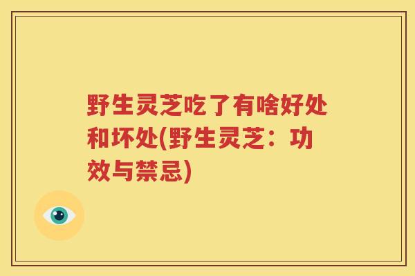 野生灵芝吃了有啥好处和坏处(野生灵芝:功效与禁忌) 野生灵芝吃了有啥好处和坏处(野生灵芝:功效与禁忌)