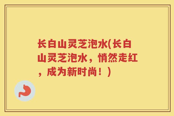 长白山灵芝泡水(长白山灵芝泡水，悄然走红，成为新时尚！)