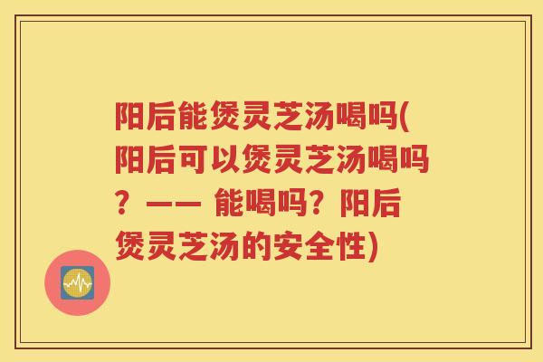 阳后能煲灵芝汤喝吗(阳后可以煲灵芝汤喝吗?—— 能喝吗?阳后煲灵芝汤的安全性) 阳后能煲灵芝汤喝吗(阳后可以煲灵芝汤喝吗?—— 能喝吗?阳后煲灵芝汤的安全性)