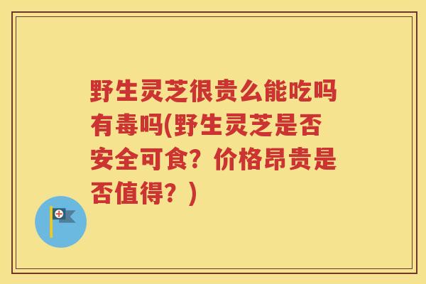 野生灵芝很贵么能吃吗有毒吗(野生灵芝是否安全可食?价格昂贵是否值得?) 野生灵芝很贵么能吃吗有毒吗(野生灵芝是否安全可食?价格昂贵是否值得?)