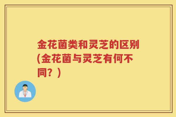 金花菌类和灵芝的区别(金花菌与灵芝有何不同？)