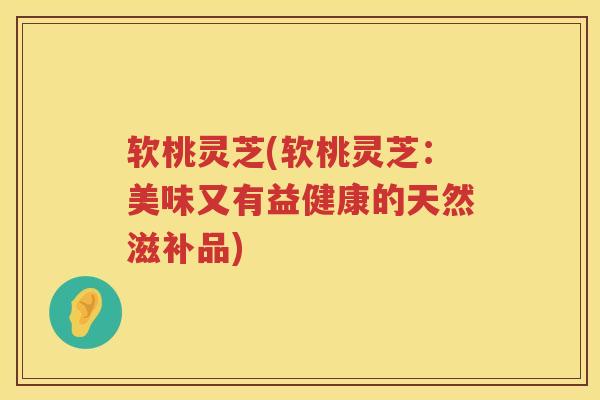 软桃灵芝(软桃灵芝：美味又有益健康的天然滋补品)