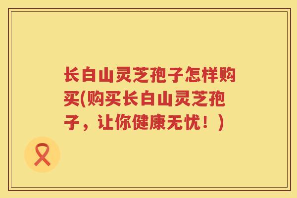 长白山灵芝孢子怎样购买(购买长白山灵芝孢子,让你健康无忧!) 长白山灵芝孢子怎样购买(购买长白山灵芝孢子,让你健康无忧!)