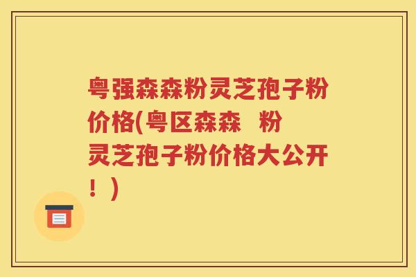 粤强森森粉灵芝孢子粉价格(粤区森森  粉灵芝孢子粉价格大公开！)
