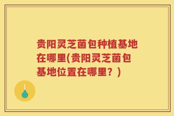 贵阳灵芝菌包种植基地在哪里(贵阳灵芝菌包基地位置在哪里？)