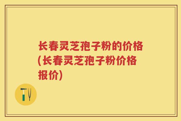 长春灵芝孢子粉的价格(长春灵芝孢子粉价格报价) 长春灵芝孢子粉的价格(长春灵芝孢子粉价格报价)