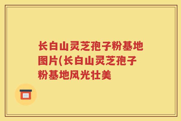 长白山灵芝孢子粉基地图片(长白山灵芝孢子粉基地风光壮美