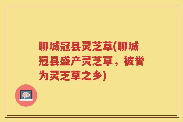 聊城冠县灵芝草(聊城冠县盛产灵芝草，被誉为灵芝草之乡)
