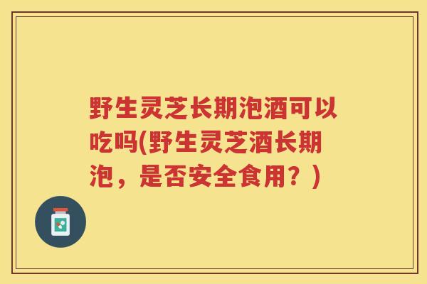 野生灵芝长期泡酒可以吃吗(野生灵芝酒长期泡，是否安全食用？)