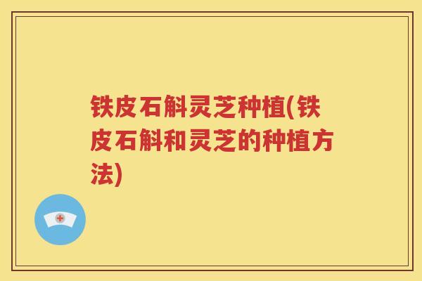 铁皮石斛灵芝种植(铁皮石斛和灵芝的种植方法) 铁皮石斛灵芝种植(铁皮石斛和灵芝的种植方法)