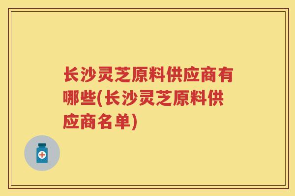 长沙灵芝原料供应商有哪些(长沙灵芝原料供应商名单)