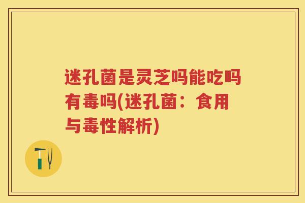 迷孔菌是灵芝吗能吃吗有毒吗(迷孔菌：食用与毒性解析)