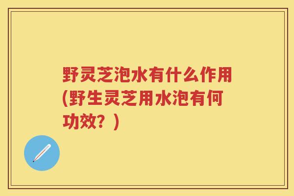 野灵芝泡水有什么作用(野生灵芝用水泡有何功效？)