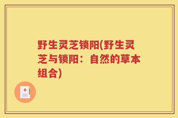 野生灵芝锁阳(野生灵芝与锁阳:自然的草本组合) 野生灵芝锁阳(野生灵芝与锁阳:自然的草本组合)