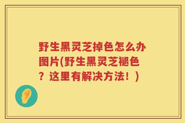 野生黑灵芝掉色怎么办图片(野生黑灵芝褪色？这里有解决方法！)