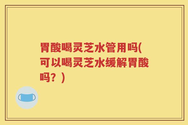 胃酸喝灵芝水管用吗(可以喝灵芝水缓解胃酸吗？)