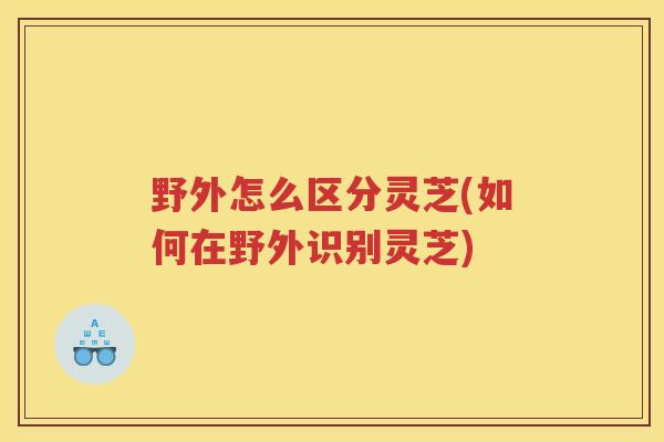 野外怎么区分灵芝(如何在野外识别灵芝) 野外怎么区分灵芝(如何在野外识别灵芝)