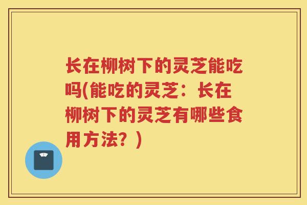 长在柳树下的灵芝能吃吗(能吃的灵芝：长在柳树下的灵芝有哪些食用方法？)