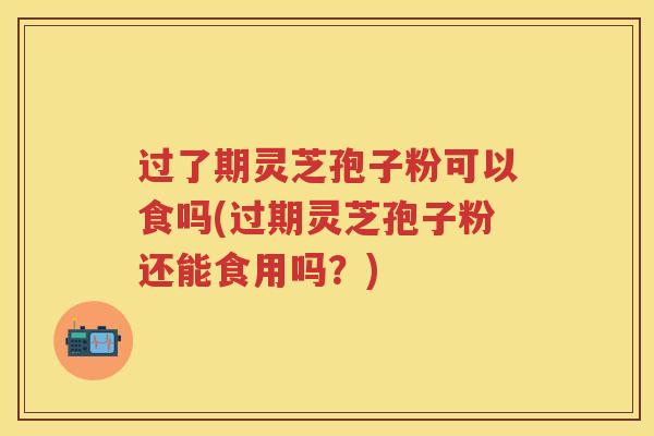 过了期灵芝孢子粉可以食吗(过期灵芝孢子粉还能食用吗？)