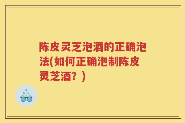 陈皮灵芝泡酒的正确泡法(如何正确泡制陈皮灵芝酒?) 陈皮灵芝泡酒的正确泡法(如何正确泡制陈皮灵芝酒?)