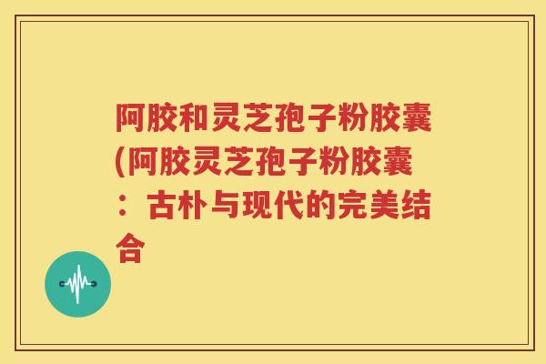阿胶和灵芝孢子粉胶囊(阿胶灵芝孢子粉胶囊:古朴与现代的完美结合 阿胶和灵芝孢子粉胶囊(阿胶灵芝孢子粉胶囊:古朴与现代的完美结合