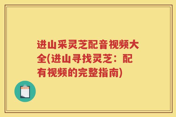进山采灵芝配音视频大全(进山寻找灵芝：配有视频的完整指南)