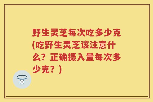 野生灵芝每次吃多少克(吃野生灵芝该注意什么？正确摄入量每次多少克？)
