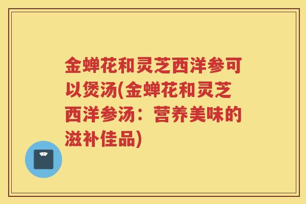 金蝉花和灵芝西洋参可以煲汤(金蝉花和灵芝西洋参汤：营养美味的滋补佳品)
