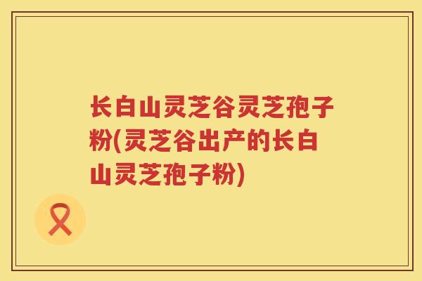 长白山灵芝谷灵芝孢子粉(灵芝谷出产的长白山灵芝孢子粉)