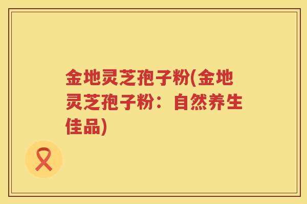 金地灵芝孢子粉(金地灵芝孢子粉:自然养生佳品) 金地灵芝孢子粉(金地灵芝孢子粉:自然养生佳品)