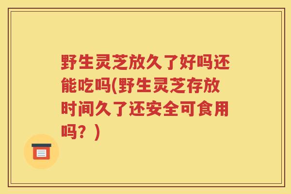 野生灵芝放久了好吗还能吃吗(野生灵芝存放时间久了还安全可食用吗？)