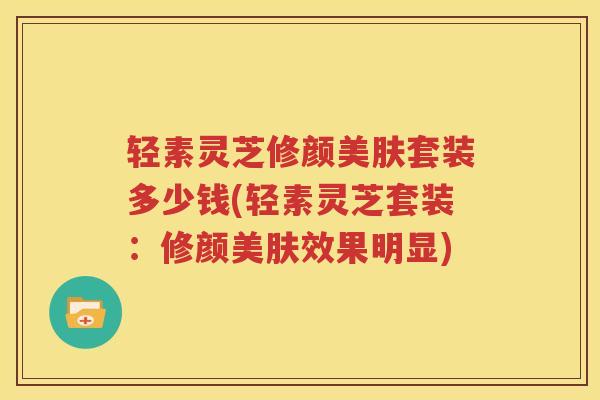 轻素灵芝修颜美肤套装多少钱(轻素灵芝套装：修颜美肤效果明显)