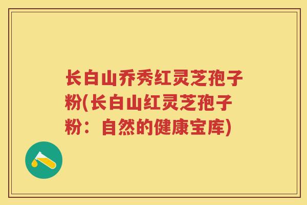 长白山乔秀红灵芝孢子粉(长白山红灵芝孢子粉:自然的健康宝库) 长白山乔秀红灵芝孢子粉(长白山红灵芝孢子粉:自然的健康宝库)