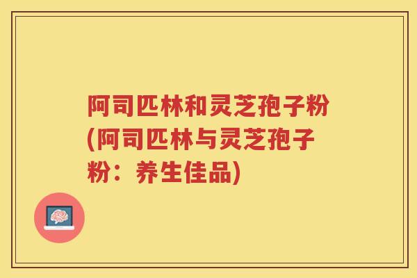阿司匹林和灵芝孢子粉(阿司匹林与灵芝孢子粉:养生佳品) 阿司匹林和灵芝孢子粉(阿司匹林与灵芝孢子粉:养生佳品)
