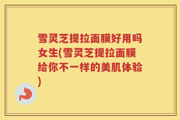 雪灵芝提拉面膜好用吗女生(雪灵芝提拉面膜给你不一样的美肌体验)