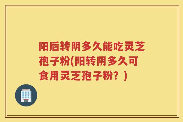 阳后转阴多久能吃灵芝孢子粉(阳转阴多久可食用灵芝孢子粉？)
