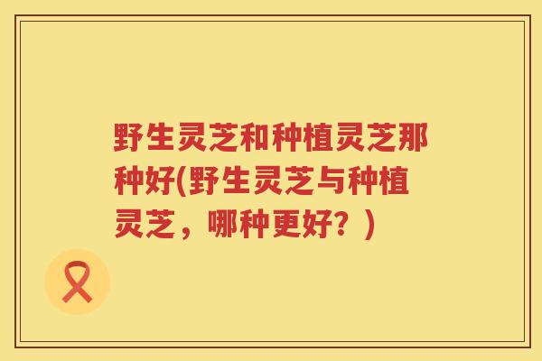 野生灵芝和种植灵芝那种好(野生灵芝与种植灵芝，哪种更好？)