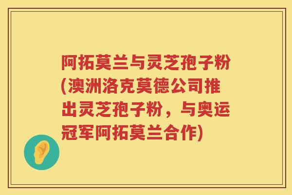 阿拓莫兰与灵芝孢子粉(澳洲洛克莫德公司推出灵芝孢子粉,与奥运冠军阿拓莫兰合作) 阿拓莫兰与灵芝孢子粉(澳洲洛克莫德公司推出灵芝孢子粉,与奥运冠军阿拓莫兰合作)